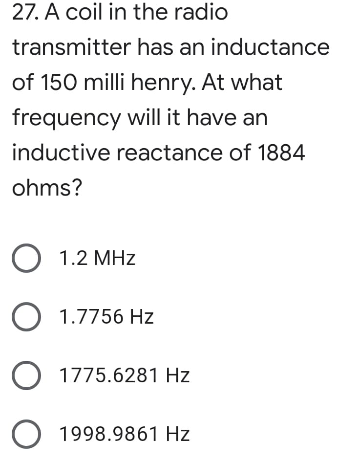 27. A coil in the radio
transmitter has an inductance
of 150 milli henry. At what
frequency will it have an
inductive reactance of 1884
ohms?
O 1.2 MHz
O 1.7756 Hz
O 1775.6281 Hz
O 1998.9861 Hz
