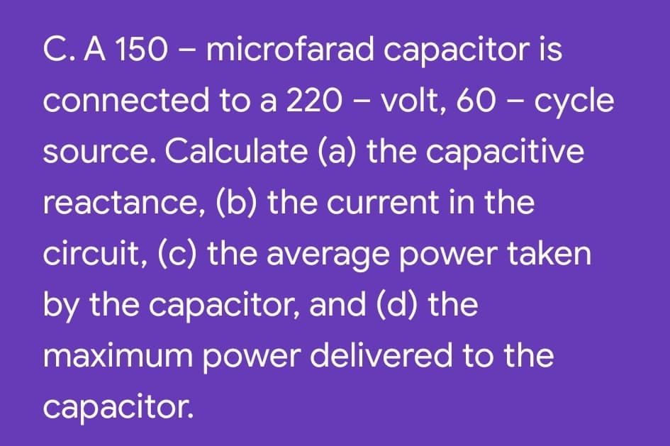 C. A 150 – microfarad capacitor is
connected to a 220 – volt, 60 – cycle
|
source. Calculate (a) the capacitive
reactance, (b) the current in the
circuit, (c) the average power taken
by the capacitor, and (d) the
maximum power delivered to the
сарacitor.
