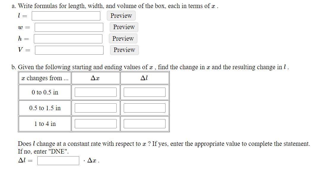 a. Write formulas for length, width, and volume of the box, each in terms of x .
Preview
W =
Preview
Preview
V =
Preview
b. Given the following starting and ending values of x , find the change in x and the resulting change in l.
x changes from ...
Ax
Al
0 to 0.5 in
0.5 to 1.5 in
1 to 4 in
Does l change at a constant rate with respect to x ? If yes, enter the appropriate value to complete the statement.
If no, enter "DNE".
Al =
Дх.
