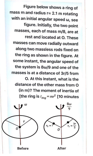 Figure below shows a ring of
mass m and radius r= 2.1 m rotating
with an initial angular speed w, see
figure. Initially, the two point
masses, each of mass m/8, are at
rest and located at O. These
masses can move radially outward
along two massless rods fixed on
the ring as shown in the figure. At
some instant, the angular speed of
the system is 8w/9 and one of the
masses is at a distance of 3r/5 from
O. At this instant, what is the
distance of the other mass from O
(in m)? The moment of inertia of
[the ring is /ing = mr² [10 minutes
9.
3r
Before
After
