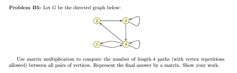 Problem B5: Let G be the directed graph below:
I
Use matrix multiplication to compute the number of length-4 paths (with vertex repetitions
allowed) between all pairs of vertices. Represent the final answer by a matrix. Show your work.