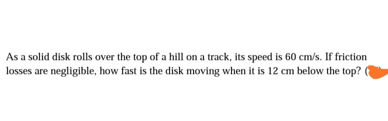 As a solid disk rolls over the top of a hill on a track, its speed is 60 cm/s. If friction
losses are negligible, how fast is the disk moving when it is 12 cm below the top?
