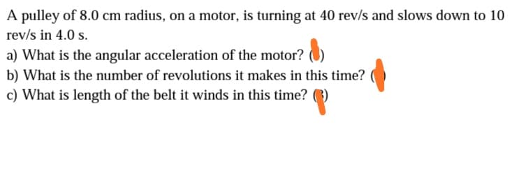 A pulley of 8.0 cm radius, on a motor, is turning at 40 rev/s and slows down to 10
rev/s in 4.0 s.
a) What is the angular acceleration of the motor? )
b) What is the number of revolutions it makes in this time?
c) What is length of the belt it winds in this time? 3)
