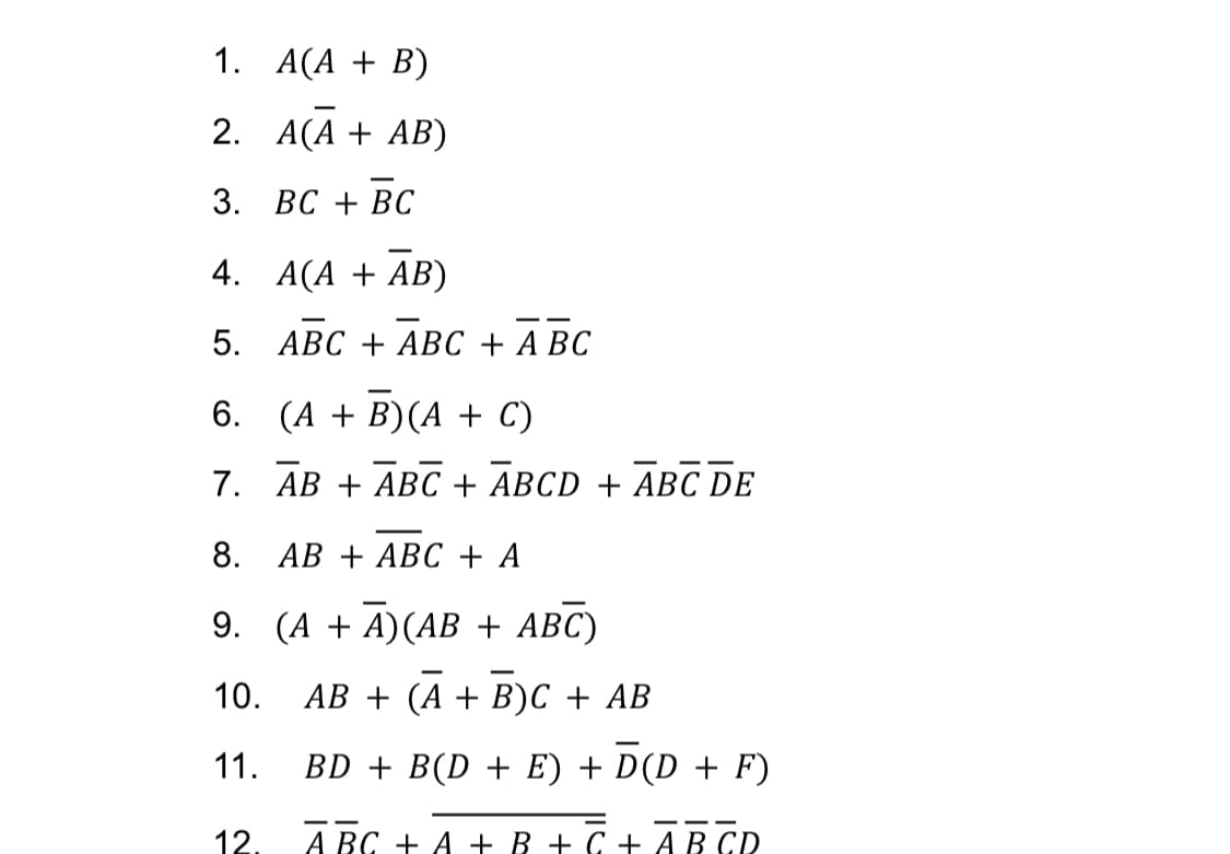 1.
2.
3. BC + BC
4.
5.
A(A + B)
A(A + AB)
A(A + AB)
ABC + ABC + ABC
6. (A + B) (A + C)
7.
12.
AB + ABC + ABCD + ABC DE
8.
AB + ABC + A
9. (A +A) (AB + ABC)
10.
11.
AB + (A + B)C + AB
BD + B(D + E) + D(D + F)
A BC + A + B + C + AB CD