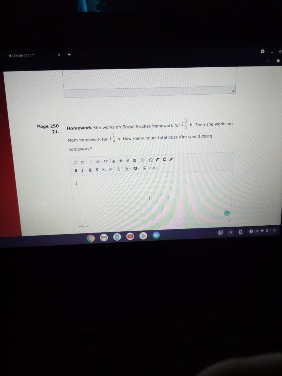 VLNStudents.com
Page 250
Homework Kim works on Social Studies homework for 2E h. Then she works on
21.
Math homework for h. How many hours total does Kim spend doing
homework?
E : E E 99
BIUS x, x I,A- A-
Source
body p
O us • O 1:56
