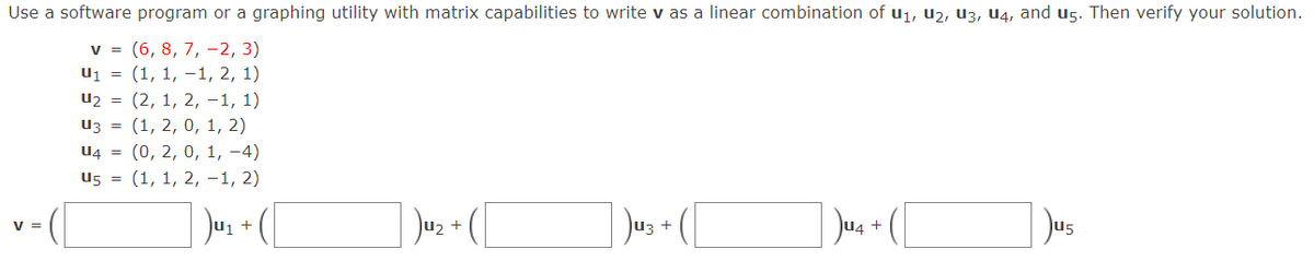 Use a software program or a graphing utility with matrix capabilities to write v as a linear combination of u1, u2, U3, U4, and ug. Then verify your solution.
v = (6, 8, 7, –2, 3)
u1 = (1, 1, -1, 2, 1)
u2 = (2, 1, 2, -1, 1)
Из %3D (1, 2, 0, 1, 2)
U4 = (0, 2, 0, 1, -4)
u5 = (1, 1, 2, -1, 2)
Juz + (
Jus + (
Jus
V =
+
