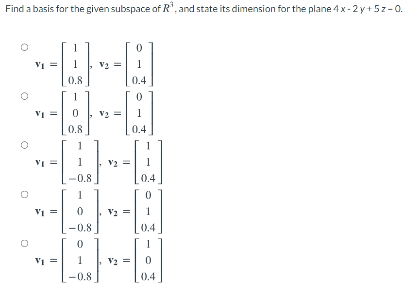 Find a basis for the given subspace of R°, and state its dimension for the plane 4 x - 2 y + 5 z = 0.
1
V1 =
1
V2 =
1
0.8
0.4
1
V1 =
V2 =
1
0.8
0.4
1
1
V1 =
1
V2 =
- 0.8
0.4
1
V1 =
V2 =
1
- 0.8
0.4
1
Vi =
1
V2 =
-0.8
0.4
