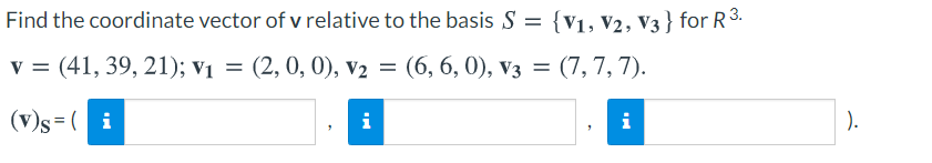 Find the coordinate vector of v relative to the basis S = {v1, V2, V3 } for R3.
v = (41, 39, 21); v1 = (7, 7, 7).
(2, 0, 0), v2 = (6, 6, 0), v3 =
(v)s=( i
i
i
).
