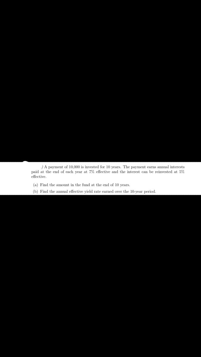 )A pavment of 10.000 is invested for 10 vears. The payment earns annual interests
paid at the end of each year at 7% effective and the interest can be reinvested at 5%
effective.
(a) Find the amount in the fund at the end of 10 vears.
(b) Find the annual effective yield rate earned over the 10-year period.
