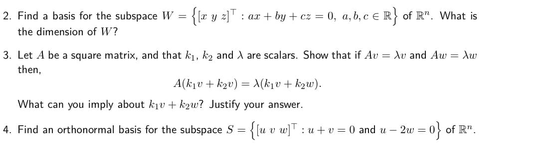 {lr y z]T
: ax + by + cz = 0, a, b, c e R} of R". What is
2. Find a basis for the subspace W =
the dimension of W?
3. Let A be a square matrix, and that k1, k2 and A are scalars. Show that if Av = Xv and Aw = Xw
then,
A(k1v + k2v)
X(k1v + k2w).
What can you imply about kịv + k2w? Justify your answer.
4. Find an orthonormal basis for the subspace S = {[u v w]' :
= 0} of R".
u + v = 0 and u – 2w
