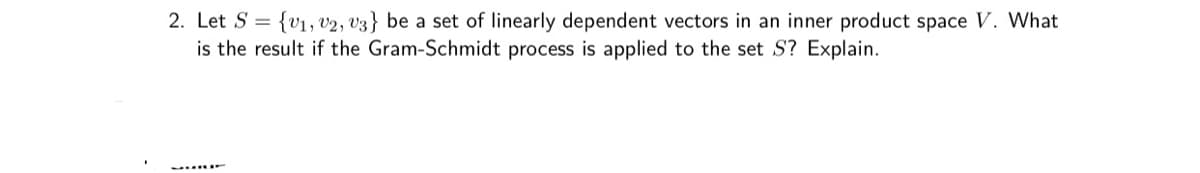 2. Let S = {v1, 02, V3} be a set of linearly dependent vectors in an inner product space V. What
is the result if the Gram-Schmidt process is applied to the set S? Explain.
