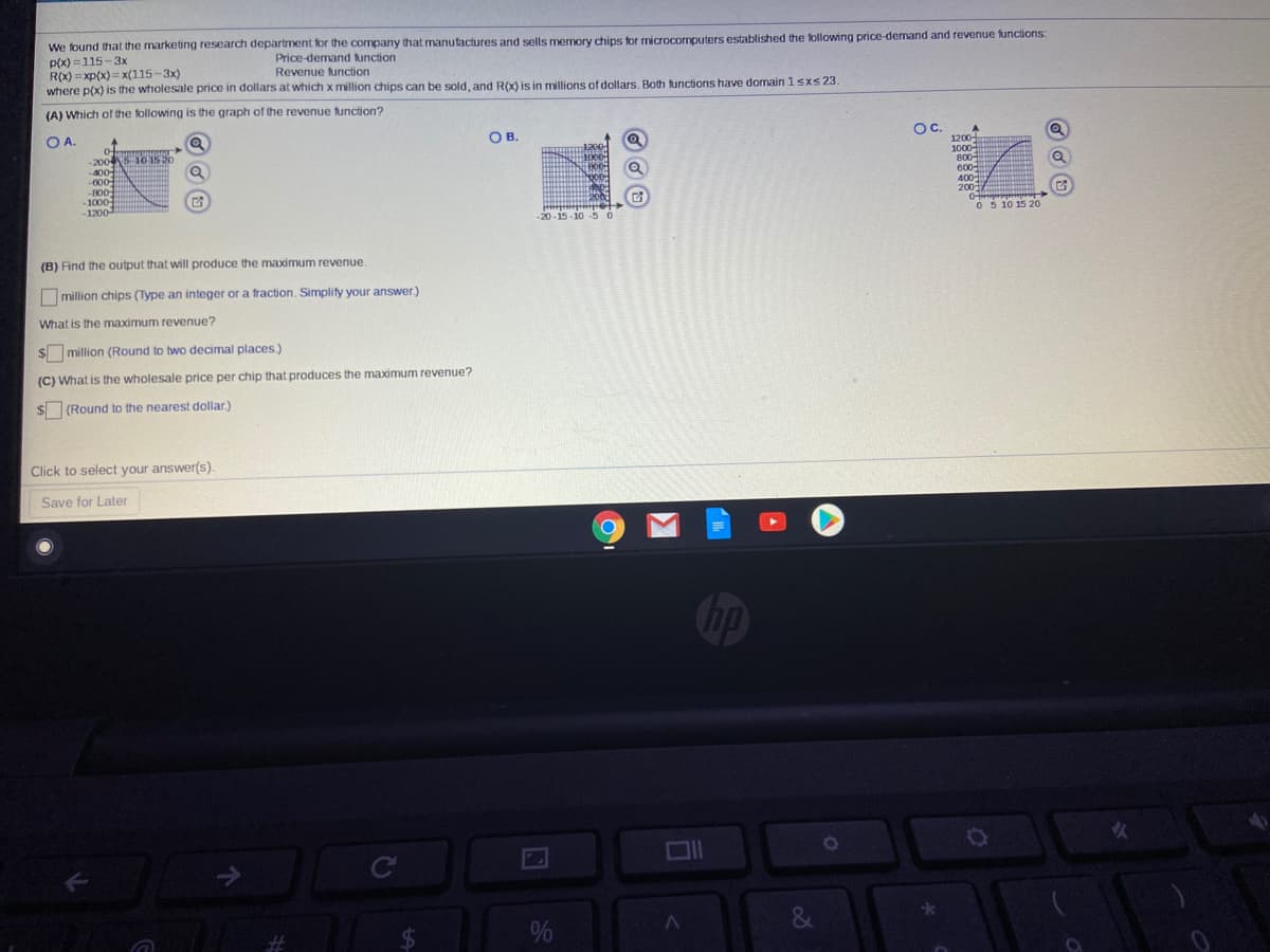 We found that the marketing research department for the company that manutactures and sells memory chips for microcomputers established the following price-dernand and revenue functions:
p(X) =115-3x
R(x) = xp(x)= x(115-3x)
where p(x) is the wholesale price in dollars at which x million chips can be sold, and ROx) is in millions of dollars. Both functions have domain 1sxs23.
Price-demand tunction
Revenue function
(A) Which of the following is the graph of the revenue function?
OA.
OB.
Oc.
1200
1000-
-200S 10 15 20
-400
-000
-800
-1000
-1200
Loog
600
400-
200
2001
-20-15-10 -5 0
0 5 10 15 20
B) Find the output that will produce the maximum revenue.
million chips (Type an integer or a traction. Simplity your answer.)
"Vhat is the maximum revenue?
Emillion (Round to two decimal places.)
C) What is the wholesale price per chip that produces the maximum revenue?
(Round to the nearest dollar.)
ick to select your answer(s).
