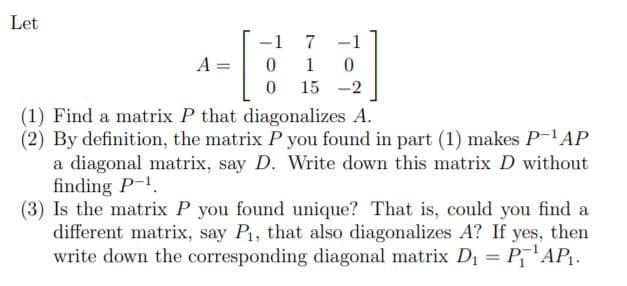 Let
-1
7
-1
15 -2
(1) Find a matrix P that diagonalizes A.
(2) By definition, the matrix P you found in part (1) makes P-AP
a diagonal matrix, say D. Write down this matrix D without
finding P-1.
(3) Is the matrix P you found unique? That is, could you find a
different matrix, say P, that also diagonalizes A? If yes, then
write down the corresponding diagonal matrix D1 = P'AP.
%3D
