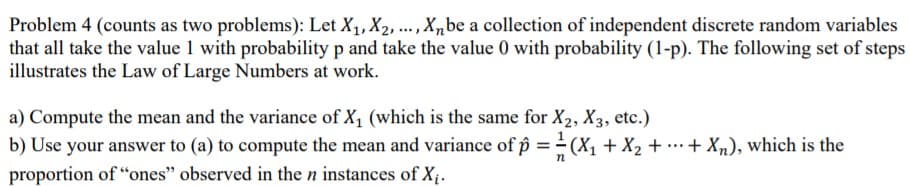 Problem 4 (counts as two problems): Let X1, X2, ., X,be a collection of independent discrete random variables
that all take the value 1 with probability p and take the value 0 with probability (1-p). The following set of steps
illustrates the Law of Large Numbers at work.
a) Compute the mean and the variance of X1 (which is the same for X2, X3, etc.)
b) Use your answer to (a) to compute the mean and variance of p == (X, + X2 + ….+ Xn), which is the
proportion of “ones" observed in the n instances of X.
