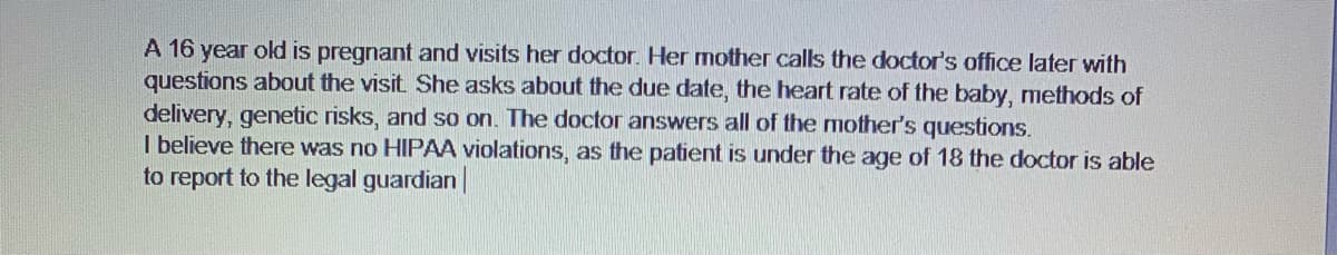 A 16 year old is pregnant and visits her doctor. Her mother calls the doctor's office later with
questions about the visit She asks about the due date, the heart rate of the baby, methods of
delivery, genetic risks, and so on. The doctor answers all of the mother's questions.
I believe there was no HIPAA violations, as the patient is under the age of 18 the doctor is able
to report to the legal guardian|

