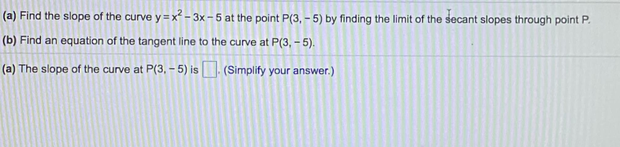 (a) Find the slope of the curve y=x² – 3x– 5 at the point P(3, - 5) by finding the limit of the secant slopes through point P.
(b) Find an equation of the tangent line to the curve at P(3, – 5).
(a) The slope of the curve at P(3, - 5) is
(Simplify your answer.)
