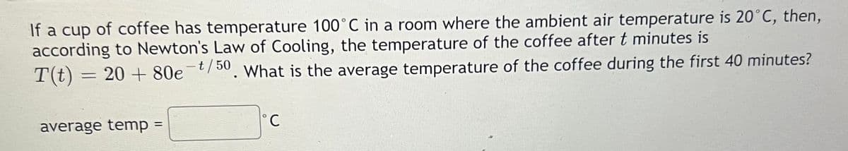 If a cup of coffee has temperature 100°C in a room where the ambient air temperature is 20°C, then,
according to Newton's Law of Cooling, the temperature of the coffee after t minutes is
T(t) = 20 + 80e¯t/50. What is the average temperature of the coffee during the first 40 minutes?
%3D
average temp =
