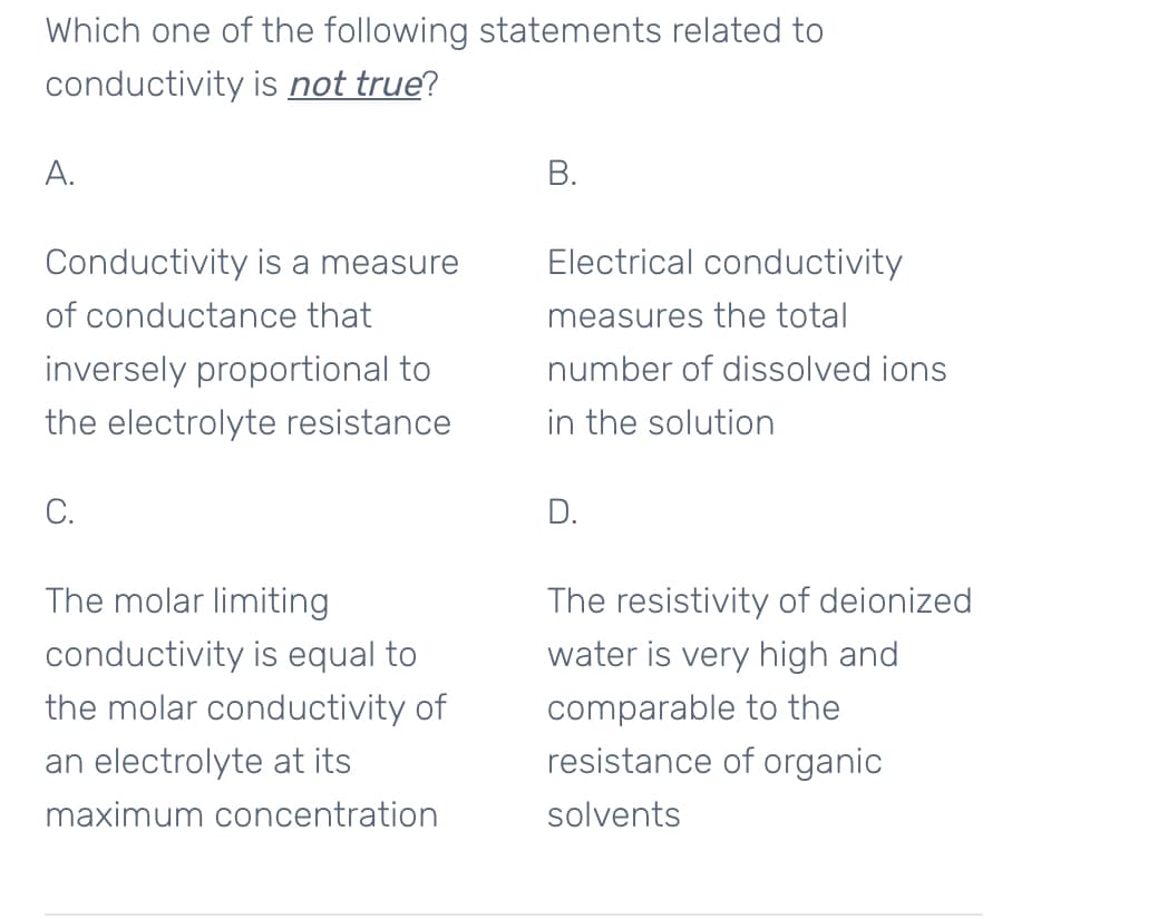 Which one of the following statements related to
conductivity is not true?
А.
В.
Conductivity is a measure
Electrical conductivity
of conductance that
measures the total
inversely proportional to
number of dissolved ions
the electrolyte resistance
in the solution
С.
D.
The molar limiting
The resistivity of deionized
conductivity is equal to
water is very high and
the molar conductivity of
comparable to the
an electrolyte at its
resistance of organic
maximum concentration
solvents
