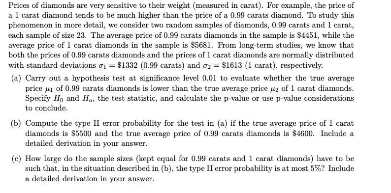 Prices of diamonds are very sensitive to their weight (measured in carat). For example, the price of
a 1 carat diamond tends to be much higher than the price of a 0.99 carats diamond. To study this
phenomenon in more detail, we consider two random samples of diamonds, 0.99 carats and 1 carat,
each sample of size 23. The average price of 0.99 carats diamonds in the sample is $4451, while the
average price of 1 carat diamonds in the sample is $5681. From long-term studies, we know that
both the prices of 0.99 carats diamonds and the prices of 1 carat diamonds are normally distributed
with standard deviations ơ1 = $1332 (0.99 carats) and o2 = $1613 (1 carat), respectively.
(a) Carry out a hypothesis test at significance level 0.01 to evaluate whether the true average
price µi of 0.99 carats diamonds is lower than the true average price µ2 of 1 carat diamonds.
Specify Ho and Ha, the test statistic, and calculate the p-value or use p-value considerations
to conclude.
(b) Compute the type II error probability for the test in (a) if the true average price of 1 carat
diamonds is $5500 and the true average price of 0.99 carats diamonds is $4600. Include a
detailed derivation in your answer.
(c) How large do the sample sizes (kept equal for 0.99 carats and 1 carat diamonds) have to be
such that, in the situation described in (b), the type II error probability is at most 5%? Include
a detailed derivation in your answer.
