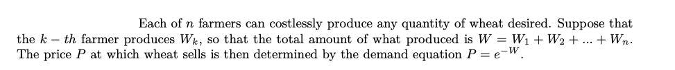 Each of n farmers can costlessly produce any quantity of wheat desired. Suppose that
the k – th farmer produces Wk, so that the total amount of what produced is W = Wi +W2 + ... + Wn.
The price P at which wheat sells is then determined by the demand equation P = e-W.
