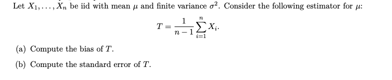 Let X1,..., Xn be iid with mean µ and finite variance o?. Consider the following estimator for u:
1
T =
ΣΧ.
n -1
i=1
(a) Compute the bias of T.
(b) Compute the standard error of T.
