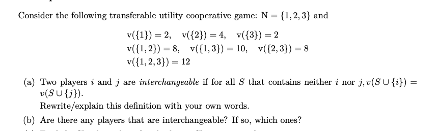 Consider the following transferable utility cooperative game: N = {1,2,3} and
v({1})= 2, v({2}) = 4, v({3}) = 2
v({1, 2})=8, v({1,3}) = 10, v({2,3}) = 8
v({1,2,3}) = 12
(a) Two players i and j are interchangeable if for all S that contains neither i nor j,v(SU {i})=
v(SU {j}).
Rewrite/explain this definition with your own words.
(b) Are there any players that are interchangeable? If so, which ones?