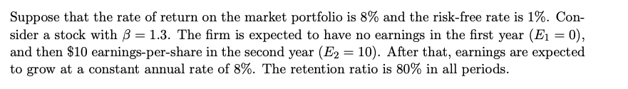 Suppose that the rate of return on the market portfolio is 8% and the risk-free rate is 1%. Con-
sider a stock with B = 1.3. The firm is expected to have no earnings in the first year (E1 = 0),
and then $10 earnings-per-share in the second year (E2 = 10). After that, earnings are expected
to grow at a constant annual rate of 8%. The retention ratio is 80% in all periods.
