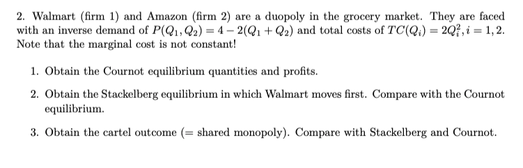 2. Walmart (firm 1) and Amazon (firm 2) are a duopoly in the grocery market. They are faced
with an inverse demand of P(Q1, Q2) = 4 – 2(Q1+ Q2) and total costs of TC(Q;) = 2Q?, i = 1, 2.
Note that the marginal cost is not constant!
1. Obtain the Cournot equilibrium quantities and profits.
2. Obtain the Stackelberg equilibrium in which Walmart moves first. Compare with the Cournot
equilibrium.
3. Obtain the cartel outcome (= shared monopoly). Compare with Stackelberg and Cournot.
