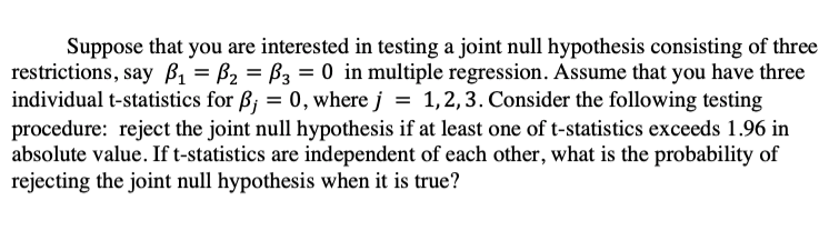 Suppose that you are interested in testing a joint null hypothesis consisting of three
restrictions, say B, = B2 = B3 = 0 in multiple regression. Assume that you have three
individual t-statistics for B; = 0, where j = 1,2,3. Consider the following testing
procedure: reject the joint null hypothesis if at least one of t-statistics exceeds 1.96 in
absolute value. If t-statistics are independent of each other, what is the probability of
rejecting the joint null hypothesis when it is true?
