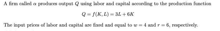 A firm called a produces output Q using labor and capital according to the production function
Q = f(K, L) = 3L + 6K
The input prices of labor and capital are fixed and equal to w = 4 and r = 6, respectively.
