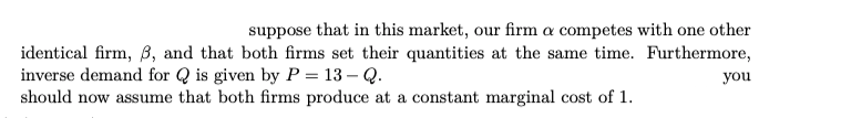 suppose that in this market, our firm a competes with one other
identical firm, B, and that both firms set their quantities at the same time. Furthermore,
inverse demand for Q is given by P = 13 – Q.
should now assume that both firms produce at a constant marginal cost of 1.
you
