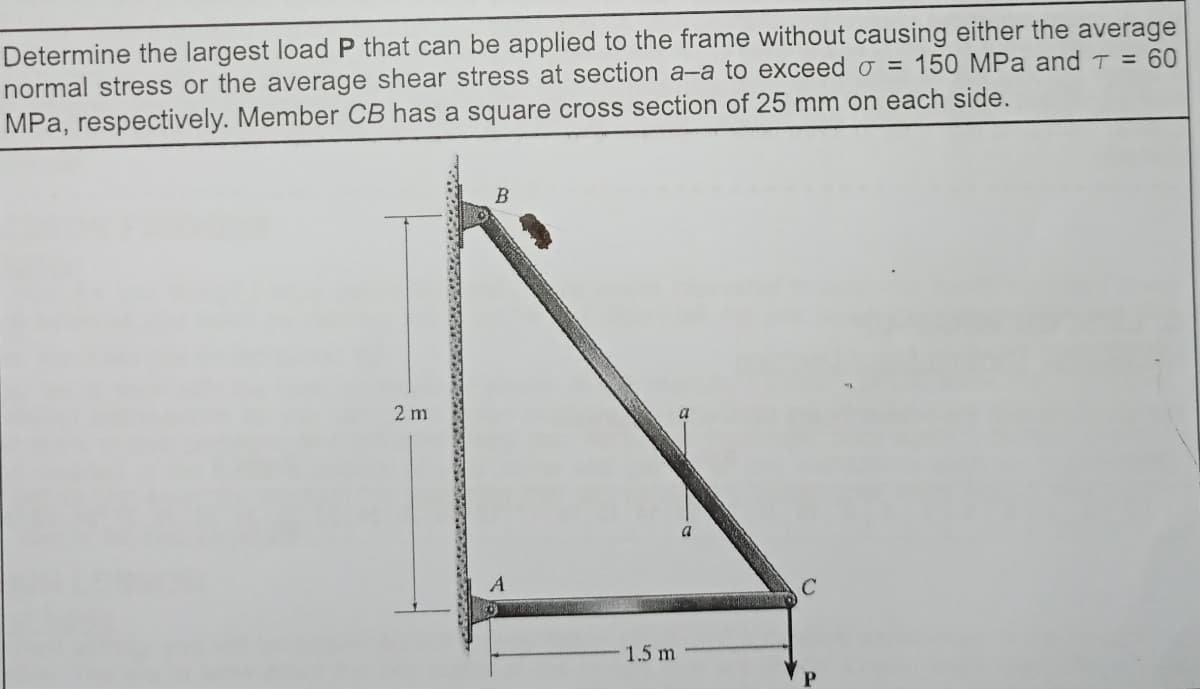 Determine the largest load P that can be applied to the frame without causing either the average
normal stress or the average shear stress at section a-a to exceed o = 150 MPa and T = 60
MPa, respectively. Member CB has a square cross section of 25 mm on each side.
2 m
A
1.5 m
