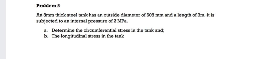 Problem 5
An 8mm thick steel tank has an outside diameter of 608 mm and a length of 3m. it is
subjected to an internal pressure of 2 MPa.
a. Determine the circumferential stress in the tank and;
b. The longitudinal stress in the tank
