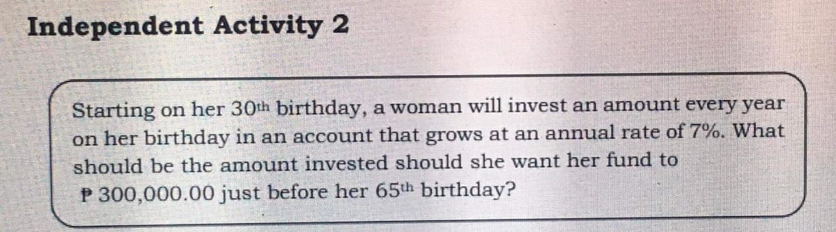 Independent Activity 2
Starting on her 30th birthday, a woman will invest an amount every year
on her birthday in an account that grows at an annual rate of 7%. What
should be the amount invested should she want her fund to
P 300,000.000 just before her 65th birthday?
