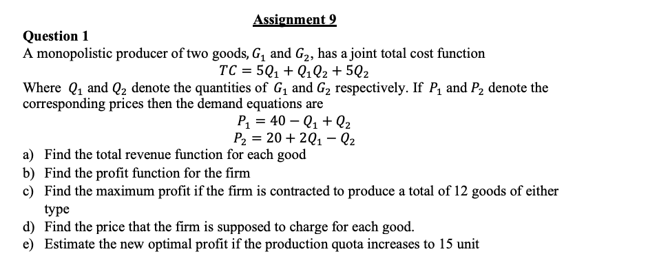 Assignment 9
Question 1
A monopolistic producer of two goods, G, and G2, has a joint total cost function
TC = 5Q1 + Q1Q2 +5Q2
Where Q1 and Q2 denote the quantities of G1 and G2 respectively. If P, and P2 denote the
corresponding prices then the demand equations are
P1 = 40 – Q1 + Q2
Ра 3 20 + 2Q1- Q2
a) Find the total revenue function for each good
b) Find the profit function for the firm
c) Find the maximum profit if the firm is contracted to produce a total of 12 goods of either
type
d) Find the price that the firm is supposed to charge for each good.
e) Estimate the new optimal profit if the production quota increases to 15 unit
