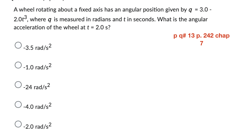 A wheel rotating about a fixed axis has an angular position given by q = 3.0 -
2.0t³, where q is measured in radians and t in seconds. What is the angular
acceleration of the wheel at t = 2.0 s?
O-3.5 rad/s²
O -1.0 rad/s²
-24 rad/s²
-4.0 rad/s²
O-2.0 rad/s²
p q# 13 p. 242 chap
7