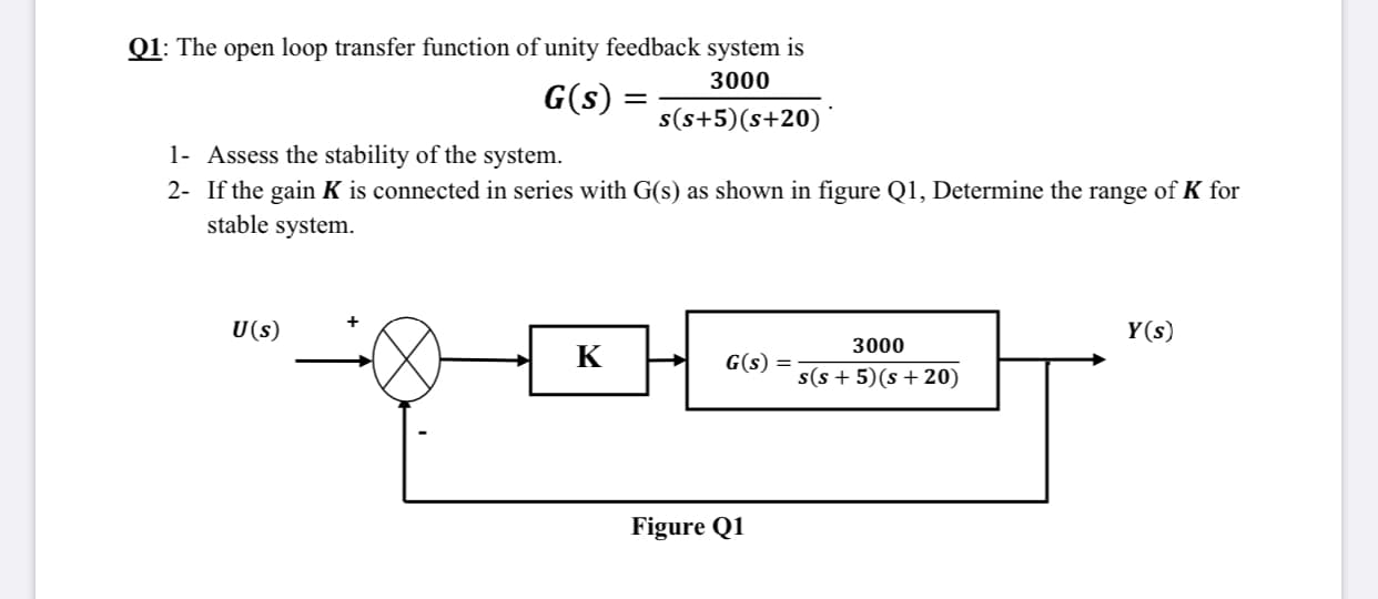 Q1: The open loop transfer function of unity feedback system is
3000
G(s)
%3D
s(s+5)(s+20)
1- Assess the stability of the system.
2- If the gain K is connected in series with G(s) as shown in figure Q1, Determine the range of K for
stable system.
U(s)
Y(s)
3000
K
G(s) =
s(s + 5)(s + 20)
Figure Q1
