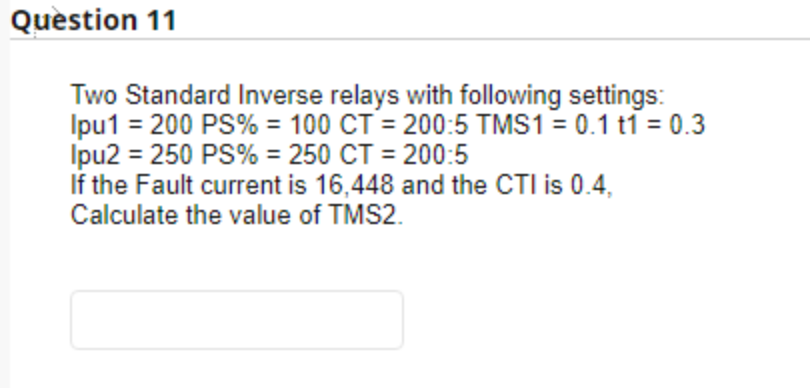 Quèstion 11
Two Standard Inverse relays with following settings:
Ipu1 = 200 PS% = 100 CT = 200:5 TMS1 = 0.1 t1 = 0.3
Ipu2 = 250 PS% = 250 CT = 200:5
If the Fault current is 16,448 and the CTI is 0.4,
Calculate the value of TMS2.
