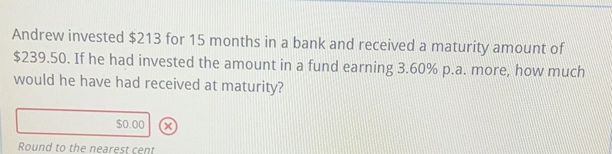 Andrew invested $213 for 15 months in a bank and received a maturity amount of
$239.50. If he had invested the amount in a fund earning 3.60% p.a. more, how much
would he have had received at maturity?
$0.00 X
Round to the nearest cent