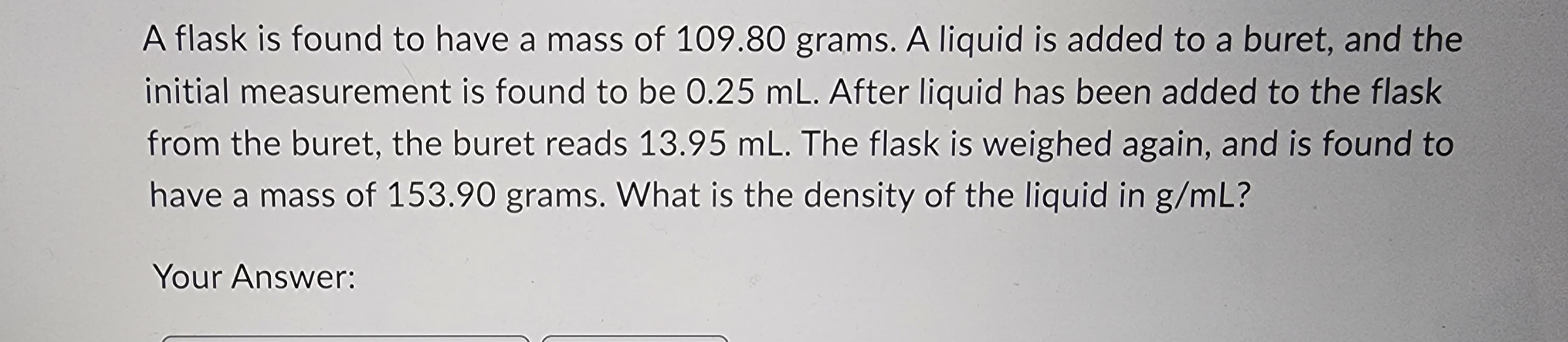 A flask is found to have a mass of 109.80 grams. A liquid is added to a buret, and the
initial measurement is found to be 0.25 mL. After liquid has been added to the flask
from the buret, the buret reads 13.95 mL. The flask is weighed again, and is found to
have a mass of 153.90 grams. What is the density of the liquid in g/mL?
Your Answer: