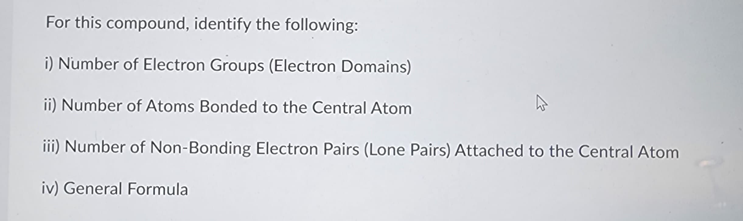 For this compound, identify the following:
i) Number of Electron Groups (Electron Domains)
ii) Number of Atoms Bonded to the Central Atom
iii) Number of Non-Bonding Electron Pairs (Lone Pairs) Attached to the Central Atom
iv) General Formula