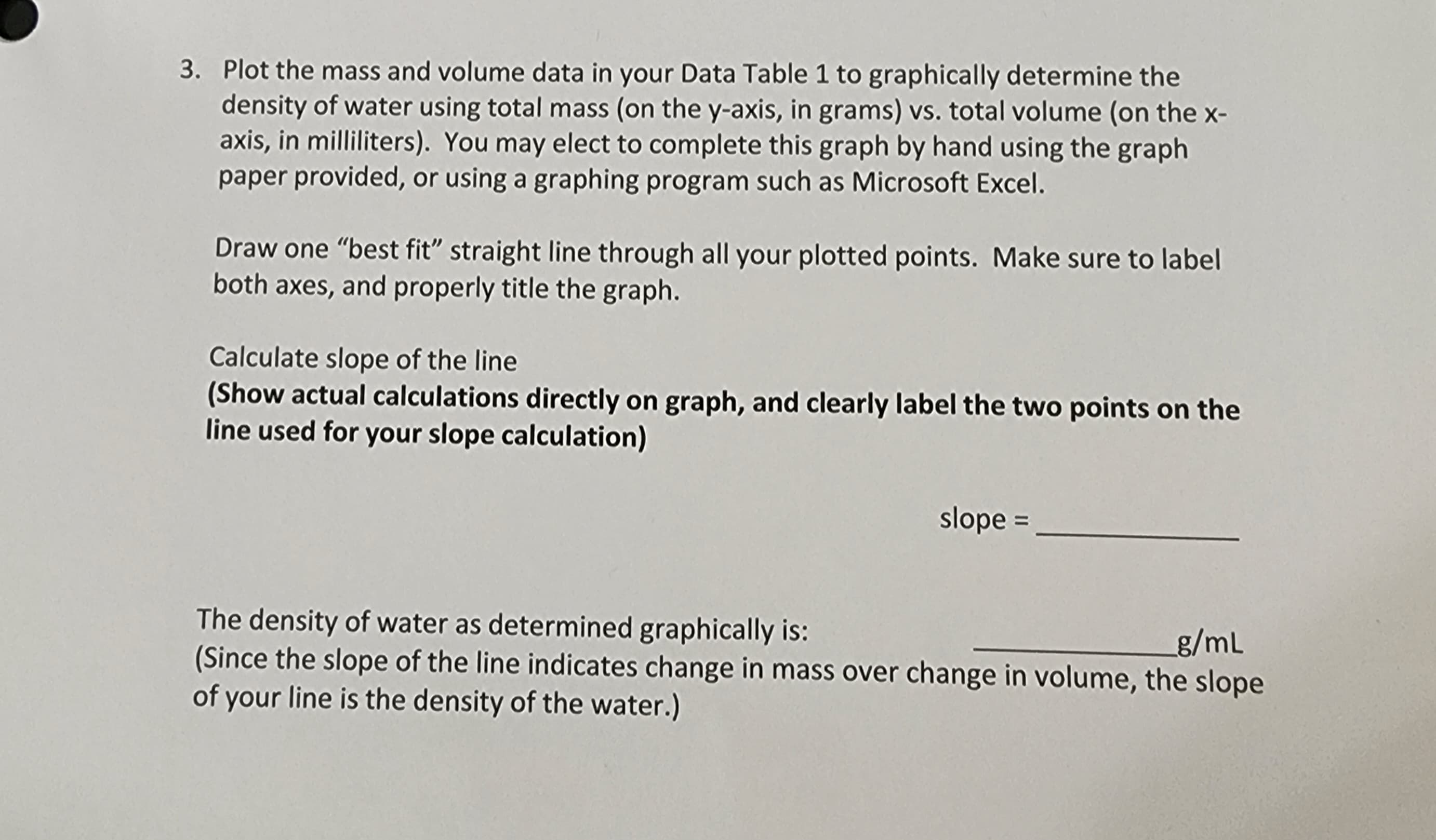 3. Plot the mass and volume data in your Data Table 1 to graphically determine the
density of water using total mass (on the y-axis, in grams) vs. total volume (on the x-
axis, in milliliters). You may elect to complete this graph by hand using the graph
paper provided, or using a graphing program such as Microsoft Excel.
Draw one "best fit" straight line through all your plotted points. Make sure to label
both axes, and properly title the graph.
Calculate slope of the line
(Show actual calculations directly on graph, and clearly label the two points on the
line used for your slope calculation)
slope =______
The density of water as determined graphically is:
_g/mL
(Since the slope of the line indicates change in mass over change in volume, the slope
of your line is the density of the water.)