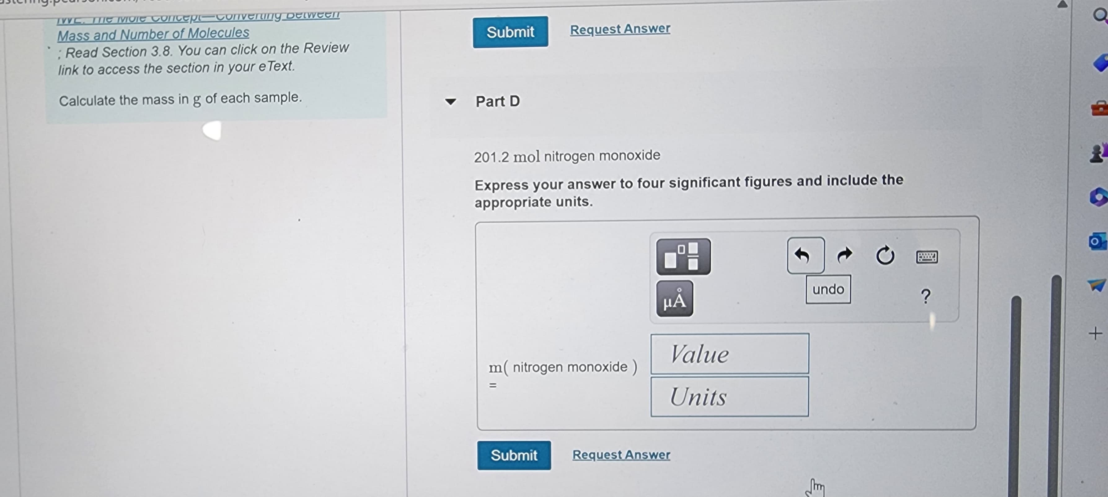 TWC. THIC IVore concep-convening between
Mass and Number of Molecules
: Read Section 3.8. You can click on the Review
link to access the section in your e Text.
Calculate the mass in g of each sample.
Submit
Part D
Request Answer
201.2 mol nitrogen monoxide
Express your answer to four significant figures and include the
appropriate units.
m( nitrogen monoxide)
=
Submit
μÅ
Value
Units
Request Answer
undo
C
www.
?
2
O
+