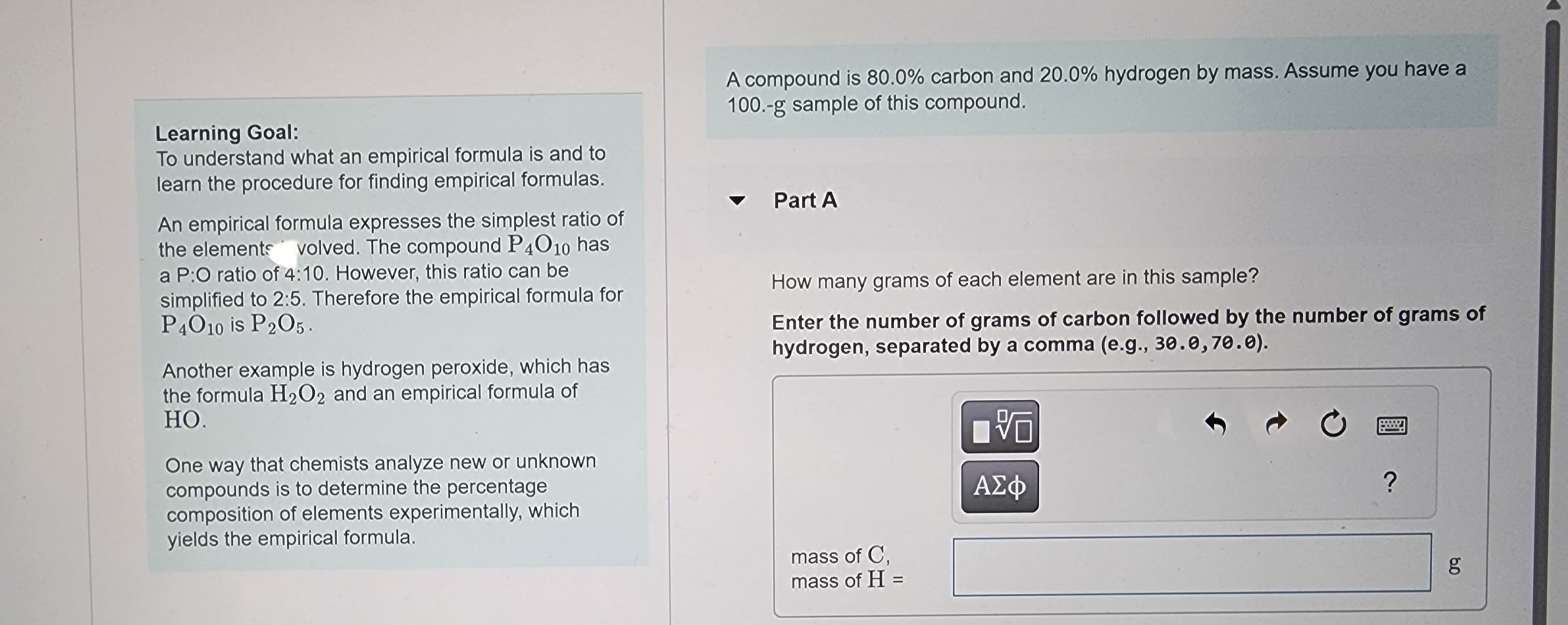 Learning Goal:
To understand what an empirical formula is and to
learn the procedure for finding empirical formulas.
An empirical formula expresses the simplest ratio of
the elements volved. The compound P4010 has
a P:O ratio of 4:10. However, this ratio can be
simplified to 2:5. Therefore the empirical formula for
P4010 is P2O5.
Another example is hydrogen peroxide, which has
the formula H₂O2 and an empirical formula of
HO.
One way that chemists analyze new or unknown
compounds is to determine the percentage
composition of elements experimentally, which
yields the empirical formula.
A compound is 80.0% carbon and 20.0% hydrogen by mass. Assume you have a
100.-g sample of this compound.
Part A
How many grams of each element are in this sample?
Enter the number of grams of carbon followed by the number of grams of
hydrogen, separated by a comma (e.g., 30.0,70.0).
mass of C,
mass of H =
VO
ΑΣΦ
C
?
8.0
g