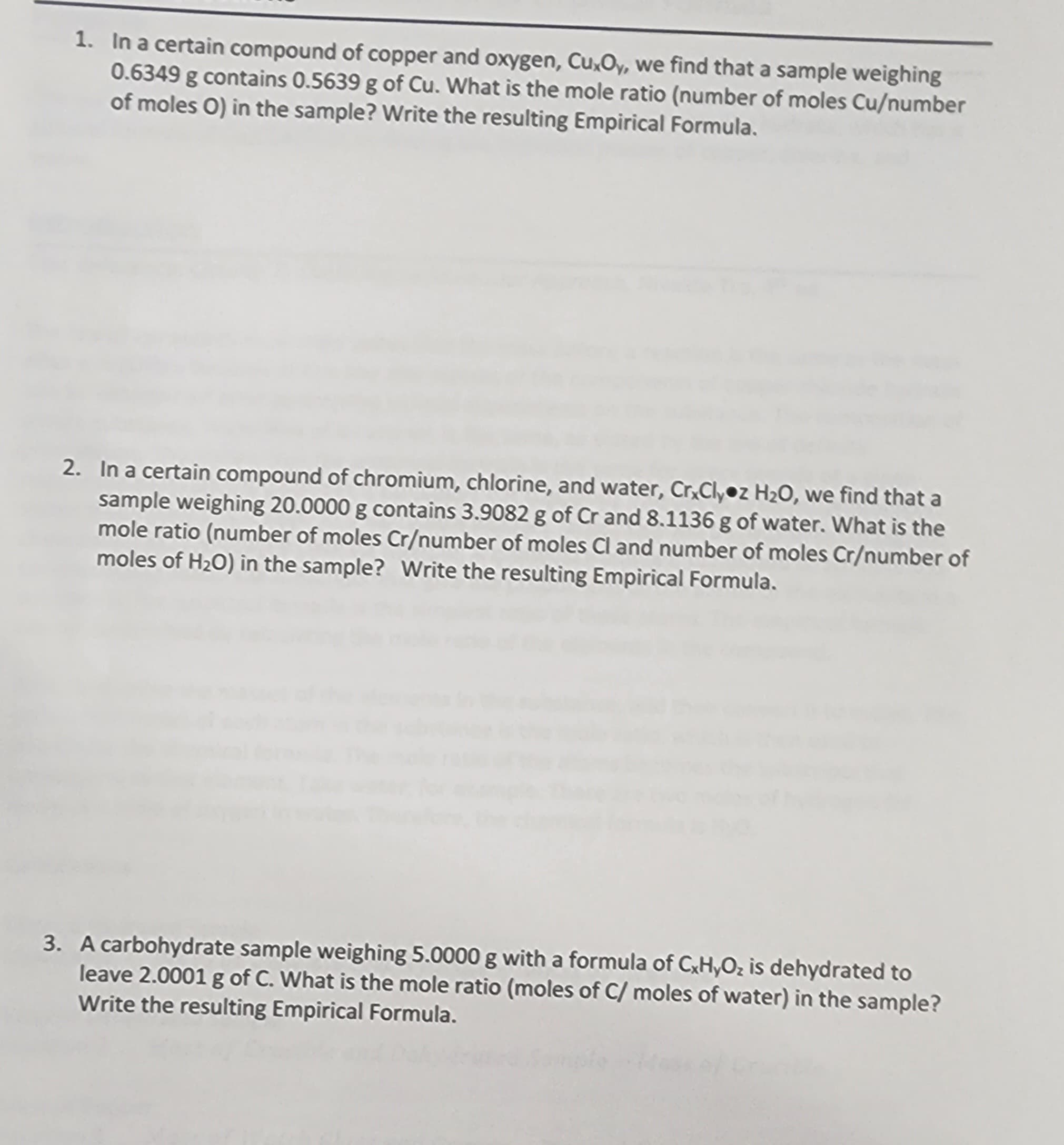 1. In a certain compound of copper and oxygen, CuxOy, we find that a sample weighing
0.6349 g contains 0.5639 g of Cu. What is the mole ratio (number of moles Cu/number
of moles O) in the sample? Write the resulting Empirical Formula.
2. In a certain compound of chromium, chlorine, and water, CrxClyoz H₂O, we find that a
sample weighing 20.0000 g contains 3.9082 g of Cr and 8.1136 g of water. What is the
mole ratio (number of moles Cr/number of moles Cl and number of moles Cr/number of
moles of H₂O) in the sample? Write the resulting Empirical Formula.
3. A carbohydrate sample weighing 5.0000 g with a formula of CxHyO₂ is dehydrated to
leave 2.0001 g of C. What is the mole ratio (moles of C/ moles of water) in the sample?
Write the resulting Empirical Formula.