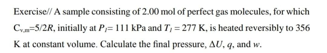 Exercise// A sample consisting of 2.00 mol of perfect gas molecules, for which
Cy,m=5/2R, initially at P= 111 kPa and T1 = 277 K, is heated reversibly to 356
K at constant volume. Calculate the final pressure, AU, q, and w.
