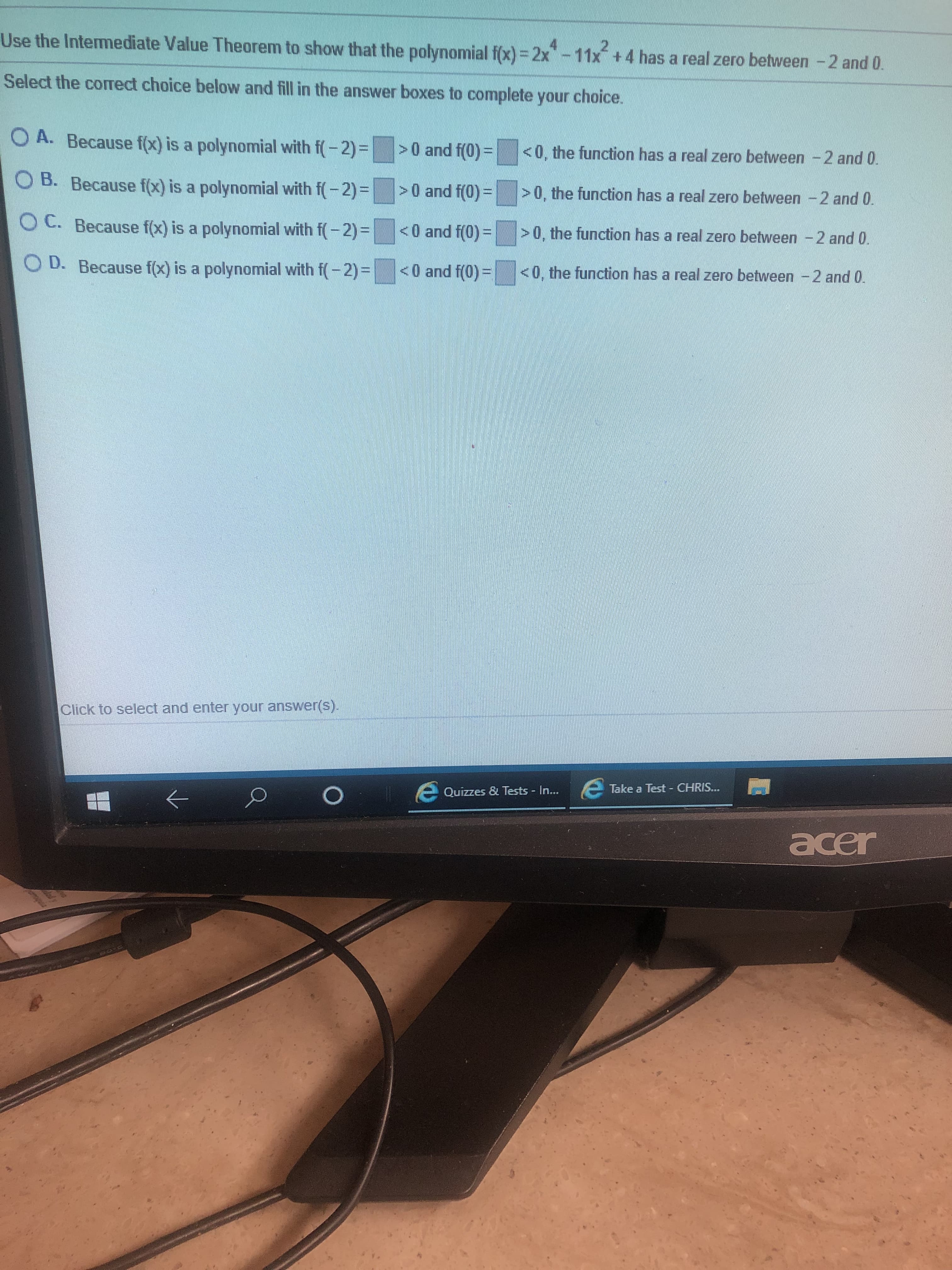 Use the Intermediate Value Theorem to show that the polynomial f(x) =2x"-11x +4 has a real:
zero between -2 and 0.
Select the corect choice below and fill in the answer boxes to complete your choice.
O A. Because f(x) is a polynomial with f(-2)|
>0 and f(0)=
<0, the function has a real zero between -2 and 0.
B. Because f(x) is a polynomial with f-2)=>0 and f (0)|
>0, the function
has a real zero between 2 and 0.
OC. Because f(x) is a polynomial with f(2)-
<0 and f(0)
>0, the function has a real zero between-2 and 0
D. Because fx) is a polynomial with f2)
<0 and f(0)=
<0, the function has a real zero between -2 and 0.
Click to select and enter your answer(s).
Take a Test CHRIS...
O
Quizzes & Tests - In...
acer
