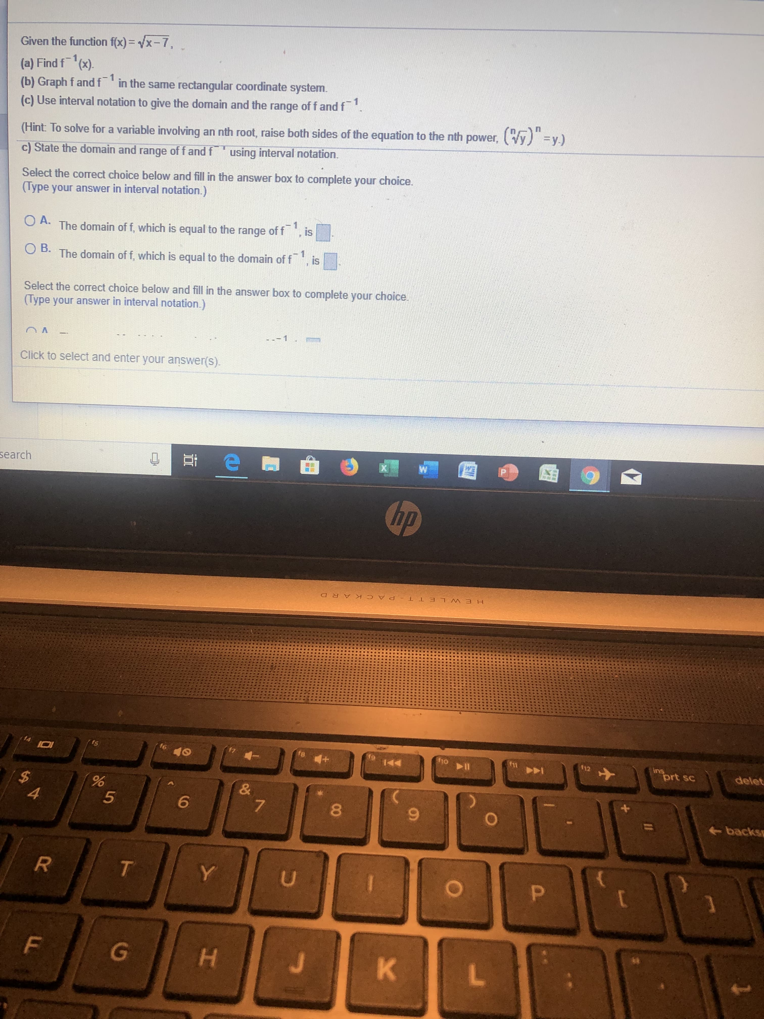 Given the function f(x) vx-7,
(a) Find f
(b) Graph f andf in the same rectangular coordinate system.
(c) Use interval notation to give the domain and the range of f and f
(x).
-1
()y)
(Hint: To solve for a variable involving an nth root, raise both sides of the equation to the nth power,
c) State the domain and range of f and f using interval notation.
Select the corect choice below and fill in the answer box to complete your choice.
(Type your answer in interval notation.)
is
O A. The domain of f, which is equal to the range of f
1
is
D.The domain of f. which is equal to the domain of f
Select the correct choice below and fill in the answer box to complete your choice.
(Type your answer in interval notation.)
1
Click to select and enter your answer(s).
search
hp
HEWLE T T PACK ARD
ins
prt sc
holl
12
fe
f6
14
delet
5
&
7
%
5
4
backs
6
R
T
Y
U
P
**
K L
F
G
H
00
