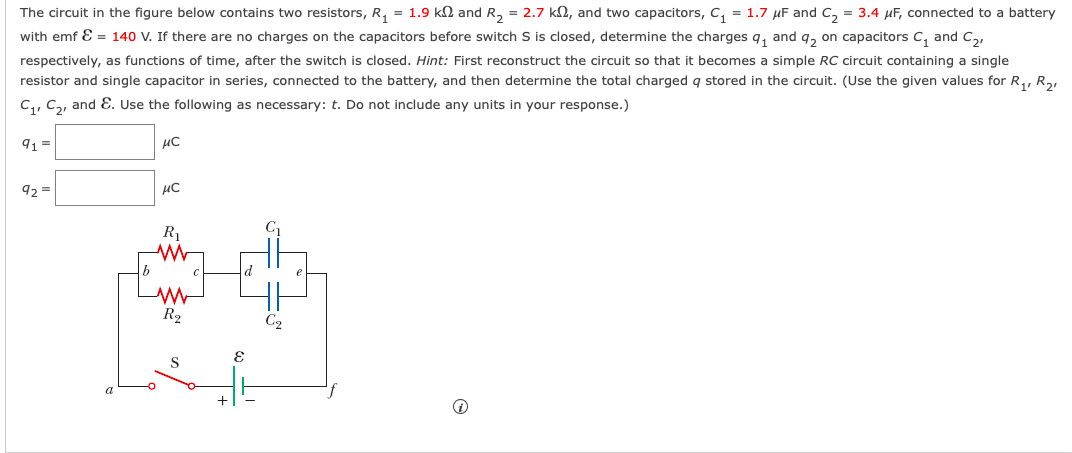 The circuit in the figure below contains two resistors, R, = 1.9 kN and R, = 2.7 k2, and two capacitors, C, = 1.7 µF and C, = 3.4 µF, connected to a battery
with emf E = 140 V. If there are no charges on the capacitors before switch S is closed, determine the charges q, and q, on capacitors C, and C,,
respectively, as functions of time, after the switch is closed. Hint: First reconstruct the circuit so that it becomes a simple RC circuit containing a single
resistor and single capacitor in series, connected to the battery, and then determine the total charged q stored in the circuit. (Use the given values for R,, R2,
C,, Ca, and E. Use the following as necessary: t. Do not include any units in your response.)
9 =
92 =
R
R2
S
a
