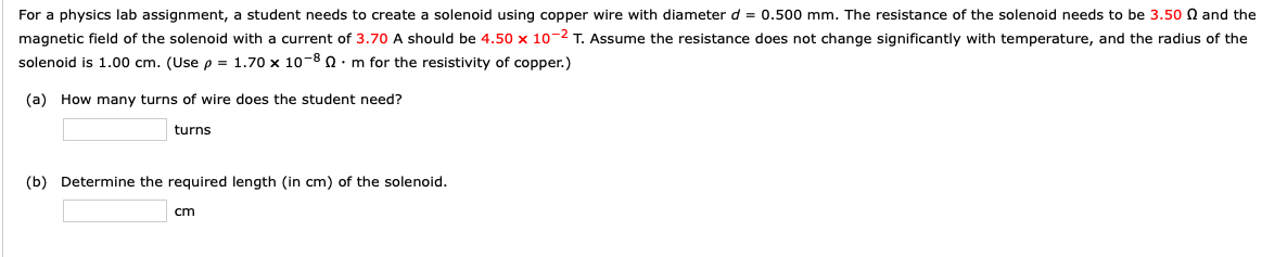 For a physics lab assignment, a student needs to create a solenoid using copper wire with diameter d = 0.500 mm. The resistance of the solenoid needs to be 3.50 Q and the
magnetic field of the solenoid with a current of 3.70 A should be 4.50 x 10-2 T. Assume the resistance does not change significantly with temperature, and the radius of the
solenoid is 1.00 cm. (Use p = 1.70 x 10-8 n : m for the resistivity of copper.)
(a) How many turns of wire does the student need?
turns
(b) Determine the required length (in cm) of the solenoid.
cm
